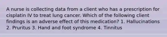 A nurse is collecting data from a client who has a prescription for cisplatin IV to treat lung cancer. Which of the following client findings is an adverse effect of this medication? 1. Hallucinations 2. Pruritus 3. Hand and foot syndrome 4. Tinnitus