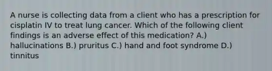 A nurse is collecting data from a client who has a prescription for cisplatin IV to treat lung cancer. Which of the following client findings is an adverse effect of this medication? A.) hallucinations B.) pruritus C.) hand and foot syndrome D.) tinnitus