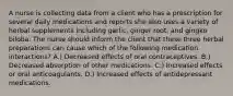 A nurse is collecting data from a client who has a prescription for several daily medications and reports she also uses a variety of herbal supplements including garlic, ginger root, and gingko biloba. The nurse should inform the client that these three herbal preparations can cause which of the following medication interactions? A.) Decreased effects of oral contraceptives. B.) Decreased absorption of other medications. C.) Increased effects or oral anticoagulants. D.) Increased effects of antidepressant medications.