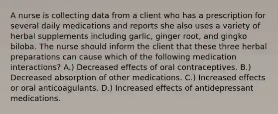 A nurse is collecting data from a client who has a prescription for several daily medications and reports she also uses a variety of herbal supplements including garlic, ginger root, and gingko biloba. The nurse should inform the client that these three herbal preparations can cause which of the following medication interactions? A.) Decreased effects of oral contraceptives. B.) Decreased absorption of other medications. C.) Increased effects or oral anticoagulants. D.) Increased effects of antidepressant medications.