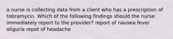 a nurse is collecting data from a client who has a prescription of tobramycin. Which of the following findings should the nurse immediately report to the provider? report of nausea fever oliguria repot of headache