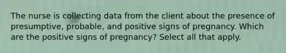 The nurse is collecting data from the client about the presence of presumptive, probable, and positive signs of pregnancy. Which are the positive signs of pregnancy? Select all that apply.