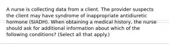 A nurse is collecting data from a client. The provider suspects the client may have syndrome of inappropriate antidiuretic hormone (SIADH). When obtaining a medical history, the nurse should ask for additional information about which of the following conditions? (Select all that apply.)