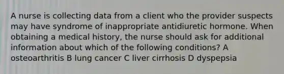 A nurse is collecting data from a client who the provider suspects may have syndrome of inappropriate antidiuretic hormone. When obtaining a medical history, the nurse should ask for additional information about which of the following conditions? A osteoarthritis B lung cancer C liver cirrhosis D dyspepsia