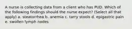 A nurse is collecting data from a client who has PUD. Which of the following findings should the nurse expect? (Select all that apply) a. steatorrhea b. anemia c. tarry stools d. epigastric pain e. swollen lymph nodes