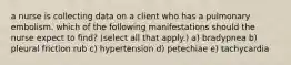 a nurse is collecting data on a client who has a pulmonary embolism. which of the following manifestations should the nurse expect to find? (select all that apply.) a) bradypnea b) pleural friction rub c) hypertension d) petechiae e) tachycardia