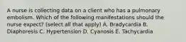 A nurse is collecting data on a client who has a pulmonary embolism. Which of the following manifestations should the nurse expect? (select all that apply) A. Bradycardia B. Diaphoresis C. Hypertension D. Cyanosis E. Tachycardia