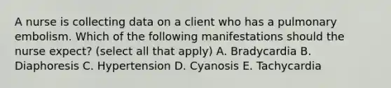 A nurse is collecting data on a client who has a pulmonary embolism. Which of the following manifestations should the nurse expect? (select all that apply) A. Bradycardia B. Diaphoresis C. Hypertension D. Cyanosis E. Tachycardia