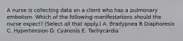 A nurse is collecting data on a client who has a pulmonary embolism. Which of the following manifestations should the nurse expect? (Select all that apply.) A. Bradypnea B Diaphoresis C. Hypertension D. Cyanosis E. Tachycardia
