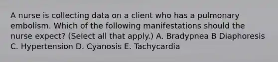 A nurse is collecting data on a client who has a pulmonary embolism. Which of the following manifestations should the nurse expect? (Select all that apply.) A. Bradypnea B Diaphoresis C. Hypertension D. Cyanosis E. Tachycardia