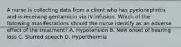 A nurse is collecting data from a client who has pyelonephritis and is receiving gentamicin via IV infusion. Which of the following manifestations should the nurse identify as an adverse effect of the treatment? A. Hypotension B. New onset of hearing loss C. Slurred speech D. Hyperthermia