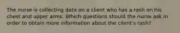 The nurse is collecting data on a client who has a rash on his chest and upper arms. Which questions should the nurse ask in order to obtain more information about the client's rash?