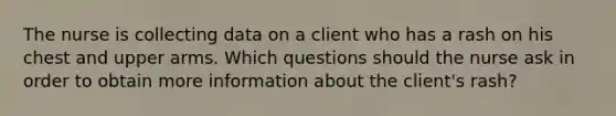 The nurse is collecting data on a client who has a rash on his chest and upper arms. Which questions should the nurse ask in order to obtain more information about the client's rash?