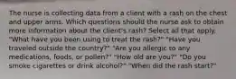 The nurse is collecting data from a client with a rash on the chest and upper arms. Which questions should the nurse ask to obtain more information about the client's rash? Select all that apply. "What have you been using to treat the rash?" "Have you traveled outside the country?" "Are you allergic to any medications, foods, or pollen?" "How old are you?" "Do you smoke cigarettes or drink alcohol?" "When did the rash start?"