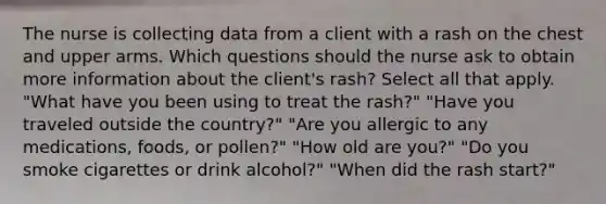 The nurse is collecting data from a client with a rash on the chest and upper arms. Which questions should the nurse ask to obtain more information about the client's rash? Select all that apply. "What have you been using to treat the rash?" "Have you traveled outside the country?" "Are you allergic to any medications, foods, or pollen?" "How old are you?" "Do you smoke cigarettes or drink alcohol?" "When did the rash start?"