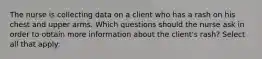 The nurse is collecting data on a client who has a rash on his chest and upper arms. Which questions should the nurse ask in order to obtain more information about the client's rash? Select all that apply: