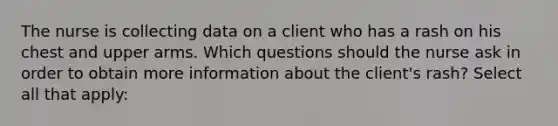 The nurse is collecting data on a client who has a rash on his chest and upper arms. Which questions should the nurse ask in order to obtain more information about the client's rash? Select all that apply: