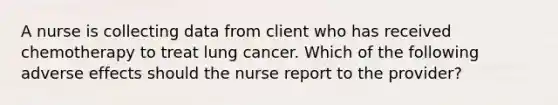 A nurse is collecting data from client who has received chemotherapy to treat lung cancer. Which of the following adverse effects should the nurse report to the provider?