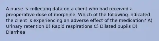 A nurse is collecting data on a client who had received a preoperative dose of morphine. Which of the following indicated the client is experiencing an adverse effect of the medication? A) Urinary retention B) Rapid respirations C) Dilated pupils D) Diarrhea