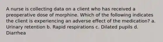 A nurse is collecting data on a client who has received a preoperative dose of morphine. Which of the following indicates the client is experiencing an adverse effect of the medication? a. Urinary retention b. Rapid respirations c. Dilated pupils d. Diarrhea