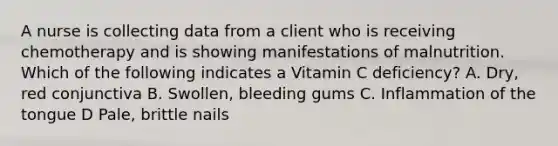 A nurse is collecting data from a client who is receiving chemotherapy and is showing manifestations of malnutrition. Which of the following indicates a Vitamin C deficiency? A. Dry, red conjunctiva B. Swollen, bleeding gums C. Inflammation of the tongue D Pale, brittle nails