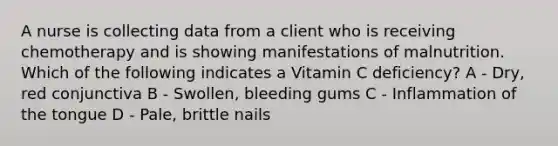 A nurse is collecting data from a client who is receiving chemotherapy and is showing manifestations of malnutrition. Which of the following indicates a Vitamin C deficiency? A - Dry, red conjunctiva B - Swollen, bleeding gums C - Inflammation of the tongue D - Pale, brittle nails