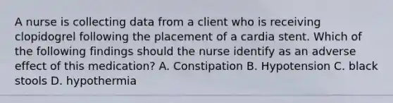 A nurse is collecting data from a client who is receiving clopidogrel following the placement of a cardia stent. Which of the following findings should the nurse identify as an adverse effect of this medication? A. Constipation B. Hypotension C. black stools D. hypothermia