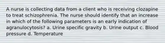 A nurse is collecting data from a client who is receiving clozapine to treat schizophrenia. The nurse should identify that an increase in which of the following parameters is an early indication of agranulocytosis? a. Urine specific gravity b. Urine output c. Blood pressure d. Temperature