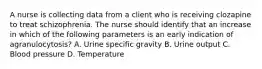 A nurse is collecting data from a client who is receiving clozapine to treat schizophrenia. The nurse should identify that an increase in which of the following parameters is an early indication of agranulocytosis? A. Urine specific gravity B. Urine output C. Blood pressure D. Temperature