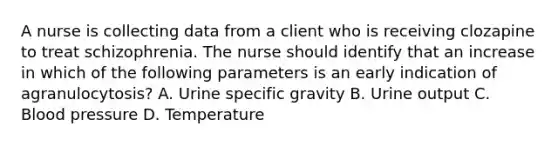 A nurse is collecting data from a client who is receiving clozapine to treat schizophrenia. The nurse should identify that an increase in which of the following parameters is an early indication of agranulocytosis? A. Urine specific gravity B. Urine output C. Blood pressure D. Temperature