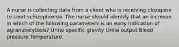 A nurse is collecting data from a client who is receiving clozapine to treat schizophrenia. The nurse should identify that an increase in which of the following parameters is an early indication of agranulocytosis? Urine specific gravity Urine output Blood pressure Temperature