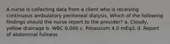 A nurse is collecting data from a client who is receiving continuous ambulatory peritoneal dialysis. Which of the following findings should the nurse report to the provider? a. Cloudy, yellow drainage b. WBC 6,000 c. Potassium 4.0 mEq/L d. Report of abdominal fullness