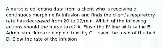 A nurse is collecting data from a client who is receiving a continuous morphine IV infusion and finds the client's respiratory rate has decreased from 20 to 12/min. Which of the following actions should the nurse take? A. Flush the IV line with saline B. Administer flumazenilopioid toxicity C. Lower the head of the bed D. Slow the rate of the infusion