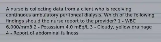 A nurse is collecting data from a client who is receiving continuous ambulatory peritoneal dialysis. Which of the following findings should the nurse report to the provider? 1 - WBC 6,000/mm3 2 - Potassium 4.0 mEq/L 3 - Cloudy, yellow drainage 4 - Report of abdominal fullness