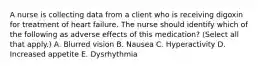 A nurse is collecting data from a client who is receiving digoxin for treatment of heart failure. The nurse should identify which of the following as adverse effects of this medication? (Select all that apply.) A. Blurred vision B. Nausea C. Hyperactivity D. Increased appetite E. Dysrhythmia