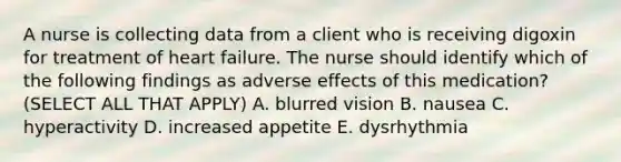 A nurse is collecting data from a client who is receiving digoxin for treatment of heart failure. The nurse should identify which of the following findings as adverse effects of this medication? (SELECT ALL THAT APPLY) A. blurred vision B. nausea C. hyperactivity D. increased appetite E. dysrhythmia