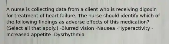 A nurse is collecting data from a client who is receiving digoxin for treatment of heart failure. The nurse should identify which of the following findings as adverse effects of this medication? (Select all that apply.) -Blurred vision -Nausea -Hyperactivity -Increased appetite -Dysrhythmia