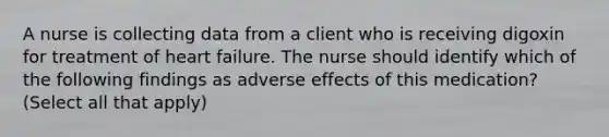 A nurse is collecting data from a client who is receiving digoxin for treatment of heart failure. The nurse should identify which of the following findings as adverse effects of this medication? (Select all that apply)