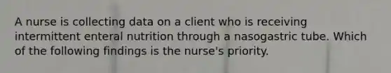 A nurse is collecting data on a client who is receiving intermittent enteral nutrition through a nasogastric tube. Which of the following findings is the nurse's priority.