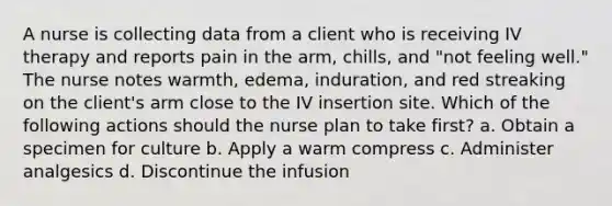 A nurse is collecting data from a client who is receiving IV therapy and reports pain in the arm, chills, and "not feeling well." The nurse notes warmth, edema, induration, and red streaking on the client's arm close to the IV insertion site. Which of the following actions should the nurse plan to take first? a. Obtain a specimen for culture b. Apply a warm compress c. Administer analgesics d. Discontinue the infusion