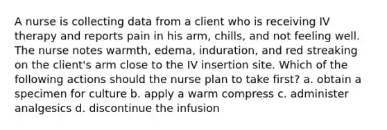 A nurse is collecting data from a client who is receiving IV therapy and reports pain in his arm, chills, and not feeling well. The nurse notes warmth, edema, induration, and red streaking on the client's arm close to the IV insertion site. Which of the following actions should the nurse plan to take first? a. obtain a specimen for culture b. apply a warm compress c. administer analgesics d. discontinue the infusion