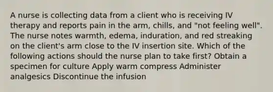 A nurse is collecting data from a client who is receiving IV therapy and reports pain in the arm, chills, and "not feeling well". The nurse notes warmth, edema, induration, and red streaking on the client's arm close to the IV insertion site. Which of the following actions should the nurse plan to take first? Obtain a specimen for culture Apply warm compress Administer analgesics Discontinue the infusion