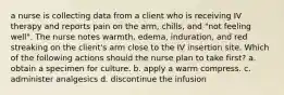 a nurse is collecting data from a client who is receiving IV therapy and reports pain on the arm, chills, and "not feeling well". The nurse notes warmth, edema, induration, and red streaking on the client's arm close to the IV insertion site. Which of the following actions should the nurse plan to take first? a. obtain a specimen for culture. b. apply a warm compress. c. administer analgesics d. discontinue the infusion