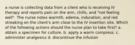 a nurse is collecting data from a client who is receiving IV therapy and reports pain on the arm, chills, and "not feeling well". The nurse notes warmth, edema, induration, and red streaking on the client's arm close to the IV insertion site. Which of the following actions should the nurse plan to take first? a. obtain a specimen for culture. b. apply a warm compress. c. administer analgesics d. discontinue the infusion