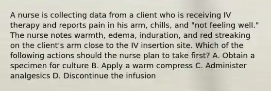 A nurse is collecting data from a client who is receiving IV therapy and reports pain in his arm, chills, and "not feeling well." The nurse notes warmth, edema, induration, and red streaking on the client's arm close to the IV insertion site. Which of the following actions should the nurse plan to take first? A. Obtain a specimen for culture B. Apply a warm compress C. Administer analgesics D. Discontinue the infusion