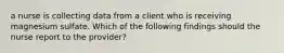 a nurse is collecting data from a client who is receiving magnesium sulfate. Which of the following findings should the nurse report to the provider?