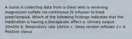 A nurse is collecting data from a client who is receiving magnesium sulfate via continuous IV infusion to treat preeclampsia. Which of the following findings indicates that the medication is having a therapeutic effect a. Urinary output 20ml/hr b. Respiratory rate 10/min c. Deep tendon reflexes 2+ d. Positive clonus