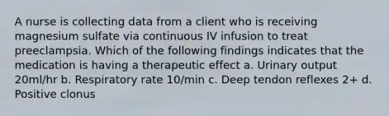 A nurse is collecting data from a client who is receiving magnesium sulfate via continuous IV infusion to treat preeclampsia. Which of the following findings indicates that the medication is having a therapeutic effect a. Urinary output 20ml/hr b. Respiratory rate 10/min c. Deep tendon reflexes 2+ d. Positive clonus