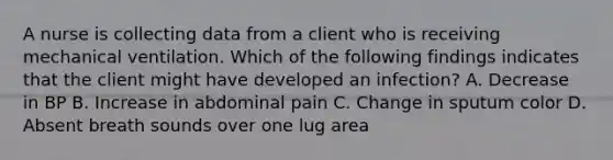 A nurse is collecting data from a client who is receiving mechanical ventilation. Which of the following findings indicates that the client might have developed an infection? A. Decrease in BP B. Increase in abdominal pain C. Change in sputum color D. Absent breath sounds over one lug area