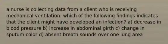 a nurse is collecting data from a client who is receiving mechanical ventilation. which of the following findings indicates that the client might have developed an infection? a) decrease in blood pressure b) increase in abdominal girth c) change in sputum color d) absent breath sounds over one lung area